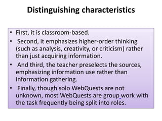 Distinguishing characteristics
• First, it is classroom-based.
• Second, it emphasizes higher-order thinking
(such as analysis, creativity, or criticism) rather
than just acquiring information.
• And third, the teacher preselects the sources,
emphasizing information use rather than
information gathering.
• Finally, though solo WebQuests are not
unknown, most WebQuests are group work with
the task frequently being split into roles.

 