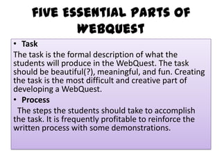 five Essential Parts of
Webquest
• Task
The task is the formal description of what the
students will produce in the WebQuest. The task
should be beautiful(?), meaningful, and fun. Creating
the task is the most difficult and creative part of
developing a WebQuest.
• Process
The steps the students should take to accomplish
the task. It is frequently profitable to reinforce the
written process with some demonstrations.

 
