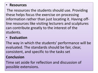 • Resources
The resources the students should use. Providing
these helps focus the exercise on processing
information rather than just locating it. Having offline resources like visiting lecturers and sculptures
can contribute greatly to the interest of the
students.
• Evaluation
The way in which the students' performance will be
evaluated. The standards should be fair, clear,
consistent, and specific to the tasks set
Conclusion
Time set aside for reflection and discussion of
possible extensions.

 