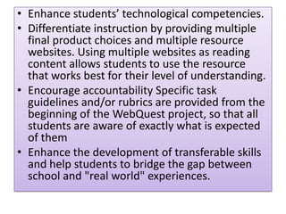 • Enhance students’ technological competencies.
• Differentiate instruction by providing multiple
final product choices and multiple resource
websites. Using multiple websites as reading
content allows students to use the resource
that works best for their level of understanding.
• Encourage accountability Specific task
guidelines and/or rubrics are provided from the
beginning of the WebQuest project, so that all
students are aware of exactly what is expected
of them
• Enhance the development of transferable skills
and help students to bridge the gap between
school and "real world" experiences.

 