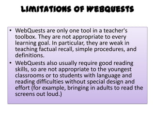 Limitations of WebQuests
• WebQuests are only one tool in a teacher's
toolbox. They are not appropriate to every
learning goal. In particular, they are weak in
teaching factual recall, simple procedures, and
definitions.
• WebQuests also usually require good reading
skills, so are not appropriate to the youngest
classrooms or to students with language and
reading difficulties without special design and
effort (for example, bringing in adults to read the
screens out loud.)

 