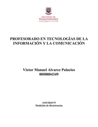 PROFESORADO EN TECNOLOGÍAS DE LA
INFORMACIÓN Y LA COMUNICACIÓN
Victor Manuel Alvarez Palacios
0000004349
Actividad #1
Medición de Resistencias
 