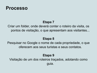 Processo

                         Etapa 7
Criar um folder, onde deverá conter o roteiro da visita, os
  pontos de visitação, o que apresentam aos visitantes...

                       Etapa 8
Pesquisar no Google o nome de cada propriedade, o que
       oferecem aos seus turistas e seus contatos.

                        Etapa 9
 Visitação de um dos roteiros traçados, adotando como
                           guia.
 
