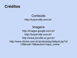 Créditos

                      Conteúdo
               http://turjoinville.com.br/

                      Imagens
             http://images.google.com.br/
                http://turjoinville.com.br/
             http://www.joinville.sc.gov.br/
  http://www.clicrbs.com.br/anoticia/jsp/default.jsp?uf
           =2&local=18&section=capa_online
 