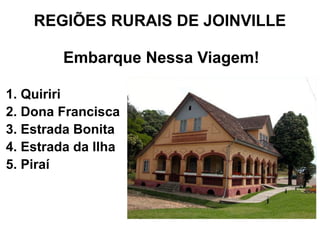 REGIÕES RURAIS DE JOINVILLE

         Embarque Nessa Viagem!

1. Quiriri
2. Dona Francisca
3. Estrada Bonita
4. Estrada da Ilha
5. Piraí
 
