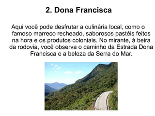 2. Dona Francisca

 Aqui você pode desfrutar a culinária local, como o
 famoso marreco recheado, saborosos pastéis feitos
 na hora e os produtos coloniais. No mirante, à beira
da rodovia, você observa o caminho da Estrada Dona
        Francisca e a beleza da Serra do Mar.
 