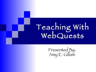Teaching With WebQuests Presented By: Amy E. Gillam 