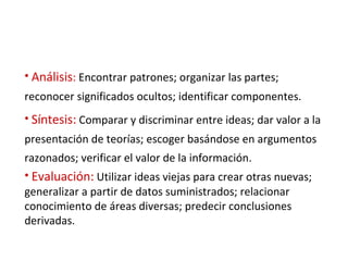 Análisis :   Encontrar patrones; organizar las partes; reconocer significados ocultos; identificar componentes. Síntesis:   Comparar y discriminar entre ideas; dar valor a la presentación de teorías; escoger basándose en argumentos razonados; verificar el valor de la información.   Evaluación:   Utilizar ideas viejas para crear otras nuevas; generalizar a partir de datos suministrados; relacionar conocimiento de áreas diversas; predecir conclusiones derivadas. 