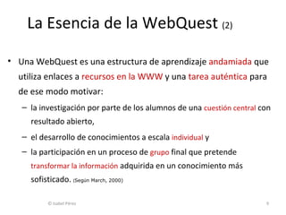 Una WebQuest es una estructura de aprendizaje  andamiada  que utiliza enlaces a  recursos en la WWW  y una  tarea auténtica  para de ese modo motivar: la investigación por parte de los alumnos de una  cuestión central  con   resultado abierto, el desarrollo de conocimientos a escala  individual  y la participación en un proceso de  grupo  final que pretende  transformar la información  adquirida en un conocimiento más sofisticado.  ( Seg ú n  March , 2000) La Esencia de la WebQuest  (2) © Isabel Pérez  