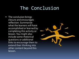 The Conclusion
 The conclusion brings
  closure and encourages
  reflection. Summarize
  what the learners will have
  accomplished or learned by
  completing this activity or
  lesson. You might also
  include some rhetorical
  questions or additional
  links to encourage them to
  extend their thinking into
  other content beyond this
  lesson.
 