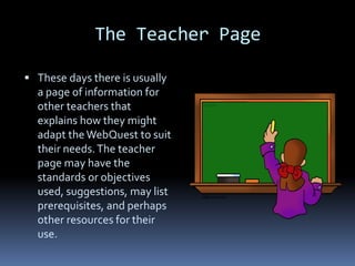 The Teacher Page

 These days there is usually
  a page of information for
  other teachers that
  explains how they might
  adapt the WebQuest to suit
  their needs. The teacher
  page may have the
  standards or objectives
  used, suggestions, may list
  prerequisites, and perhaps
  other resources for their
  use.
 