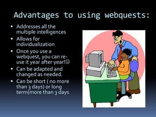 Advantages to using webquests:
 Addresses all the
    multiple intelligences
   Allows for
    individualization
   Once you use a
    webquest, you can re-
    use it year after year!
   Can be adapted and
    changed as needed.
   Can be short ( no more
    than 3 days) or long
    term(more than 3 days
 
