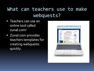 What can teachers use to make
         webquests?
 Teachers can use an
  online tool called
  zunal.com!
 Zunal.com provides
  teachers templates for
  creating webquests
  quickly.
 