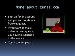 More about zunal.com

 Sign up for an account
  and you can create one
  free webquest.
 If you want to make
  unlimited webquests,
  you have to subscribe
  to the service.
 Cost= $20 for 3 years!
 