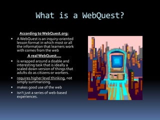 What is a WebQuest?
      According to WebQuest.org:
   A WebQuest is an inquiry-oriented
    lesson format in which most or all
    the information that learners work
    with comes from the web
            A real WebQuest....
   is wrapped around a doable and
    interesting task that is ideally a
    scaled down version of things that
    adults do as citizens or workers.
   requires higher level thinking, not
    simply summarizing.
   makes good use of the web
   isn't just a series of web-based
    experiences.
 