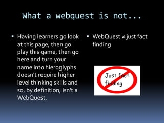 What a webquest is not...

 Having learners go look       WebQuest ≠ just fact
  at this page, then go          finding
  play this game, then go
  here and turn your
  name into hieroglyphs
  doesn't require higher
  level thinking skills and
  so, by definition, isn't a
  WebQuest.
 