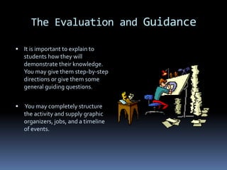The Evaluation and Guidance

 It is important to explain to
    students how they will
    demonstrate their knowledge.
    You may give them step-by-step
    directions or give them some
    general guiding questions.


   You may completely structure
    the activity and supply graphic
    organizers, jobs, and a timeline
    of events.
 