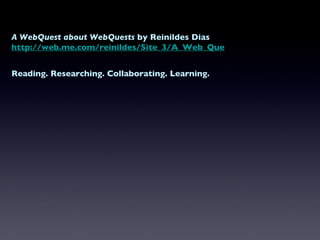 A WebQuest about WebQuests  by Reinildes Dias http://web.me.com/reinildes/Site_3/A_Web_Quest.html Reading. Researching. Collaborating. Learning. 