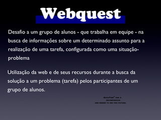 Desafio a um grupo de alunos - que trabalha em equipe - na busca de informações sobre um determinado assunto para a  realização de uma tarefa, configurada como uma situação-problema  Utilização da web e de seus recursos durante a busca da solução a um problema (tarefa) pelos participantes de um grupo de alunos. Webquest 