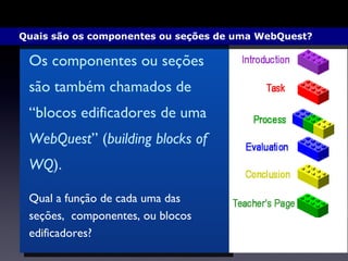 Qual a função de cada uma das seções,  componentes, ou blocos edificadores? Os componentes ou seções são também chamados de “blocos edificadores de uma  WebQuest ” ( building blocks of WQ ). Quais são os componentes ou seções de uma WebQuest?  