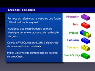 Créditos (opcional)  Fornece as referências  a websites que foram utilizados durante a  quest .  Agradece aos colaboradores de mais destaque durante o processo de realização da  quest . Coloca a WebQuest produzida à disposição de interessados em realizá-la. Indica um email de contato com os autores da WebQuest. 