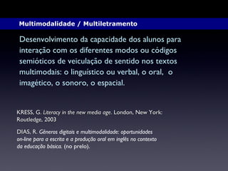 KRESS, G.  Literacy in the new media age . London, New York:  Routledge, 2003 DIAS, R.  Gêneros digitais e multimodalidade: oportunidades  on-line para a escrita e a produção oral em inglês no contexto da educação básica.  (no prelo). Desenvolvimento da capacidade dos alunos para  interação com os diferentes modos ou códigos  semióticos de veiculação de sentido nos textos  multimodais: o linguístico ou verbal, o oral,  o  imagético, o sonoro, o espacial.  Multimodalidade / Multiletramento  