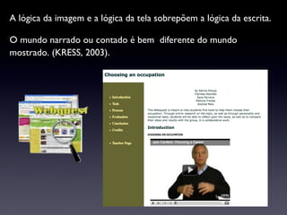 A lógica da imagem e a lógica da tela sobrepõem a lógica da escrita.  O mundo narrado ou contado é bem  diferente do mundo mostrado. (KRESS, 2003).  