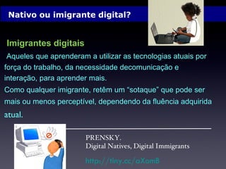 Nativo ou imigrante digital? Imigrantes digitais   Aqueles que aprenderam a utilizar as tecnologias atuais por força do trabalho, da necessidade decomunicação e interação, para aprender mais. Como qualquer imigrante, retêm um “sotaque” que pode ser mais ou menos perceptível, dependendo da fluência adquirida atual.  PRENSKY. Digital Natives, Digital Immigrants http://tiny.cc/aXomB 