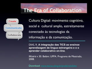 DIAS, R.  A   integração das TICS ao ensinoe aprendizagem de língua estrangeira e o o aprender colaborativo on-line .  Moara  n 30. Belém: UFPA. Programa de Mestrado, 2008. Download:  www.letras.ufmg.br/profs/reinildes Cultura Digital: movimento cognitivo, social e  cultural amplo, estreitamente conectado às tecnologias da informação e da comunicação. 