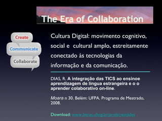DIAS, R.  A   integração das TICS ao ensinoe aprendizagem de língua estrangeira e o o aprender colaborativo on-line .  Moara  n 30. Belém: UFPA. Programa de Mestrado, 2008. Download:  www.letras.ufmg.br/profs/reinildes Cultura Digital: movimento cognitivo, social e  cultural amplo, estreitamente conectado às tecnologias da informação e da comunicação. 