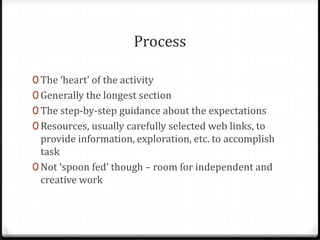 ProcessThe ‘heart’ of the activity Generally the longest sectionThe step-by-step guidance about the expectations Resources, usually carefully selected web links, to provide information, exploration, etc. to accomplish taskNot ‘spoon fed’ though – room for independent and creative work 