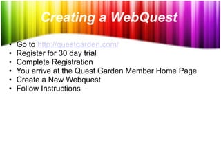 Creating a WebQuest
•   Go to http://questgarden.com/
•   Register for 30 day trial
•   Complete Registration
•   You arrive at the Quest Garden Member Home Page
•   Create a New Webquest
•   Follow Instructions
 