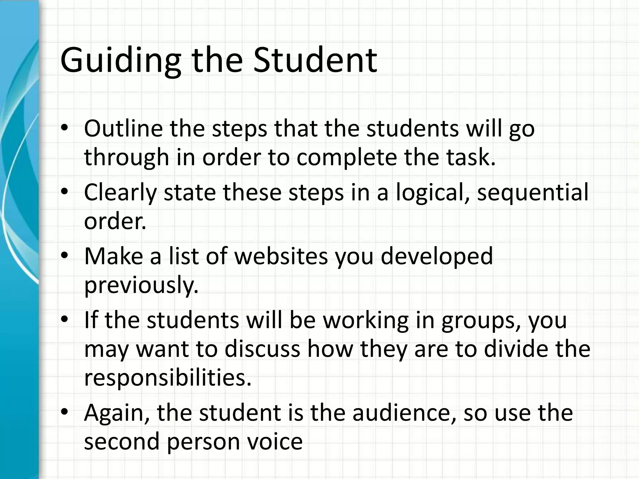 Guiding the Student
• Outline the steps that the students will go
through in order to complete the task.
• Clearly state these steps in a logical, sequential
order.
• Make a list of websites you developed
previously.
• If the students will be working in groups, you
may want to discuss how they are to divide the
responsibilities.
• Again, the student is the audience, so use the
second person voice
 