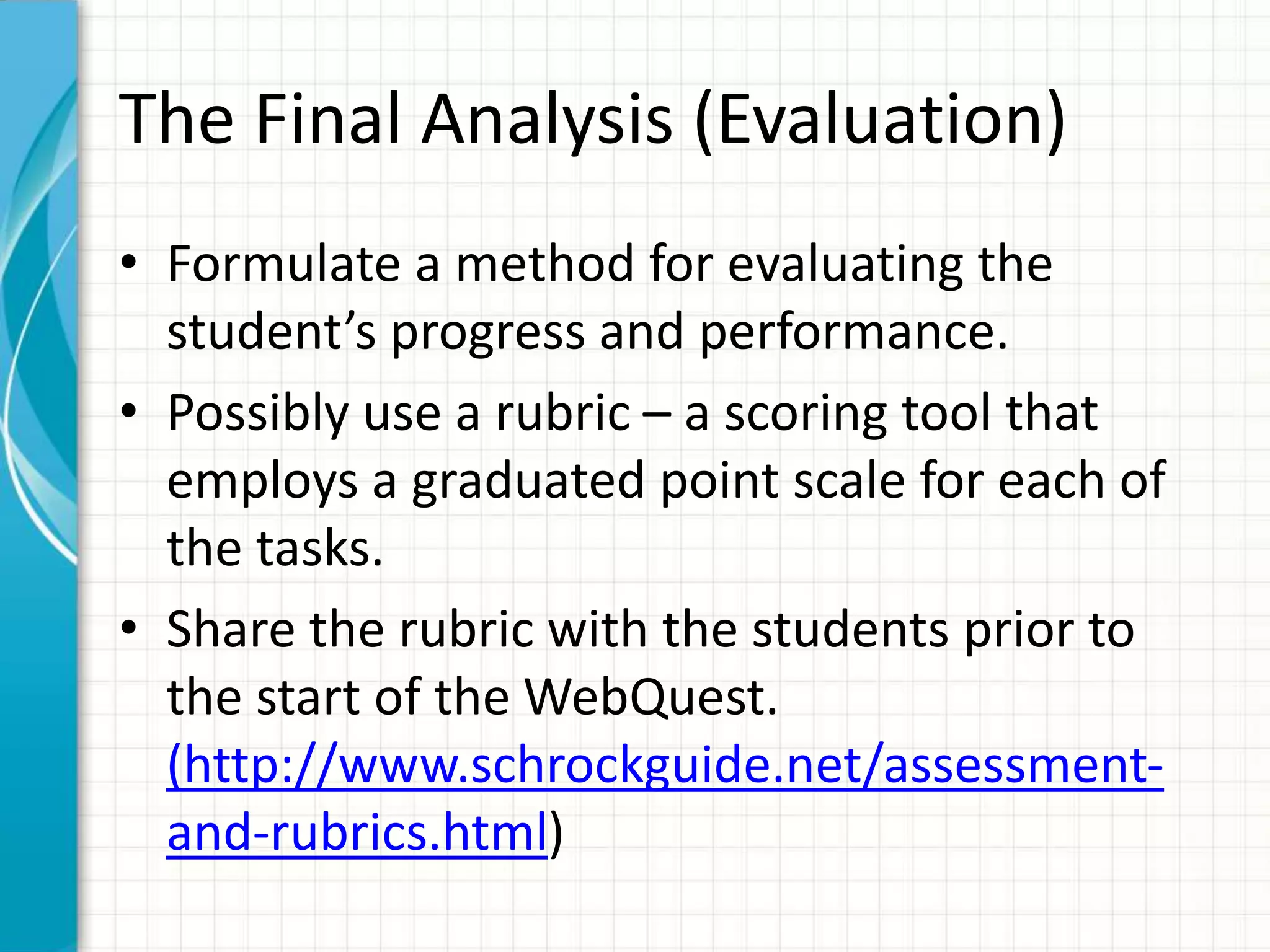The Final Analysis (Evaluation)
• Formulate a method for evaluating the
student’s progress and performance.
• Possibly use a rubric – a scoring tool that
employs a graduated point scale for each of
the tasks.
• Share the rubric with the students prior to
the start of the WebQuest.
(http://www.schrockguide.net/assessment-
and-rubrics.html)
 