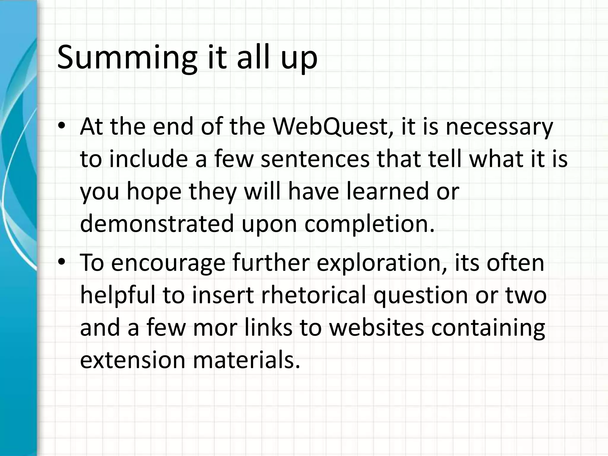 Summing it all up
• At the end of the WebQuest, it is necessary
to include a few sentences that tell what it is
you hope they will have learned or
demonstrated upon completion.
• To encourage further exploration, its often
helpful to insert rhetorical question or two
and a few mor links to websites containing
extension materials.
 