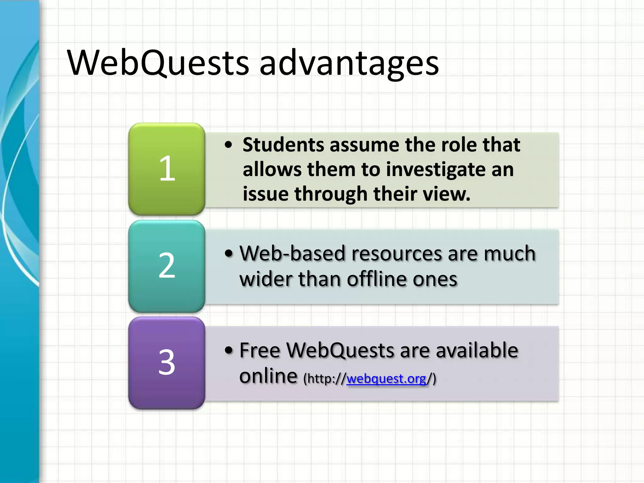 • Students assume the role that
allows them to investigate an
issue through their view.
1
• Web-based resources are much
wider than offline ones2
• Free WebQuests are available
online (http://webquest.org/)
3
WebQuests advantages
 