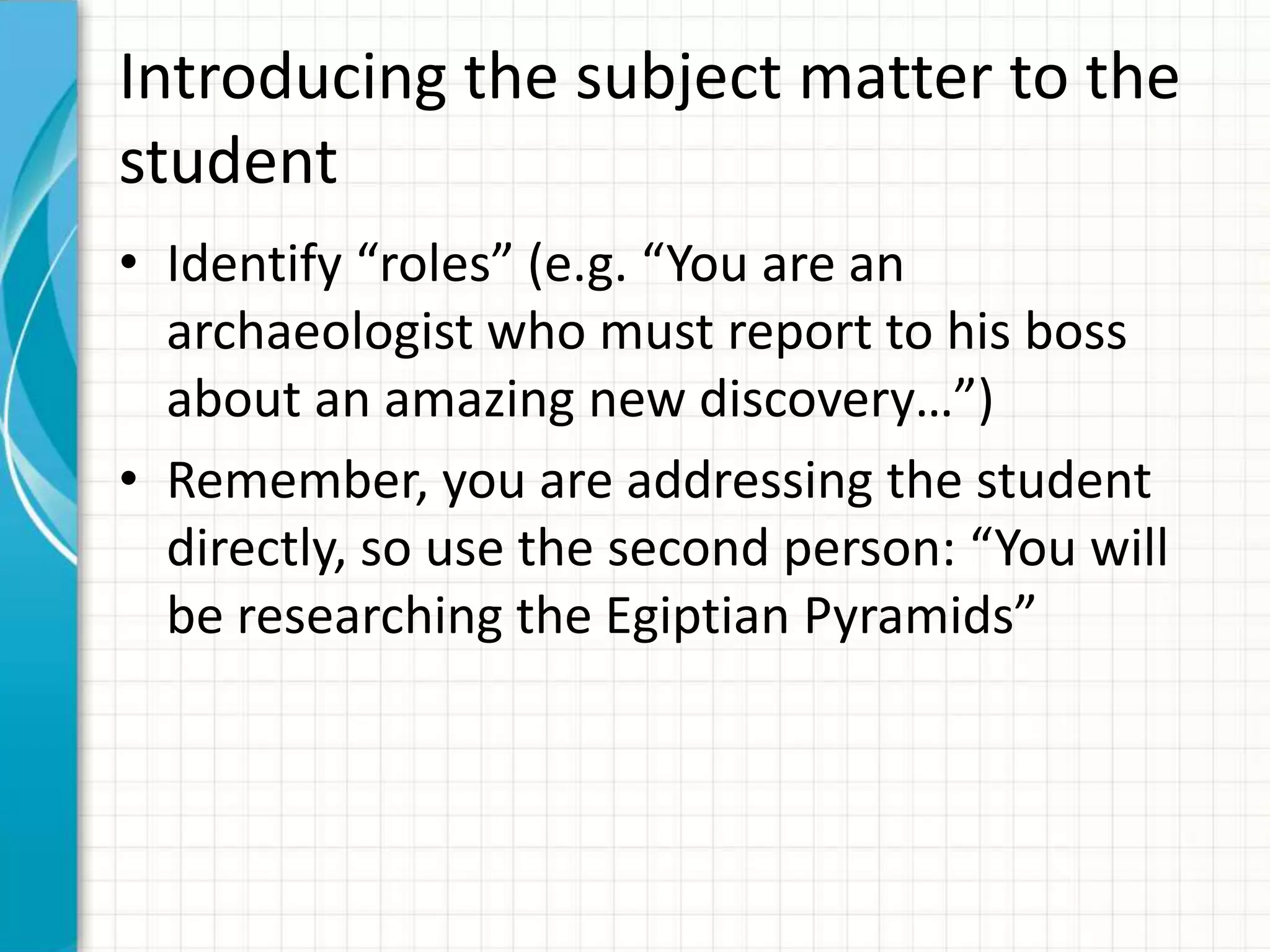 Introducing the subject matter to the
student
• Identify “roles” (e.g. “You are an
archaeologist who must report to his boss
about an amazing new discovery…”)
• Remember, you are addressing the student
directly, so use the second person: “You will
be researching the Egiptian Pyramids”
 