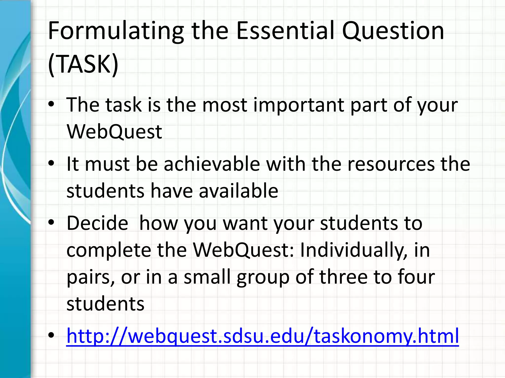 Formulating the Essential Question
(TASK)
• The task is the most important part of your
WebQuest
• It must be achievable with the resources the
students have available
• Decide how you want your students to
complete the WebQuest: Individually, in
pairs, or in a small group of three to four
students
• http://webquest.sdsu.edu/taskonomy.html
 