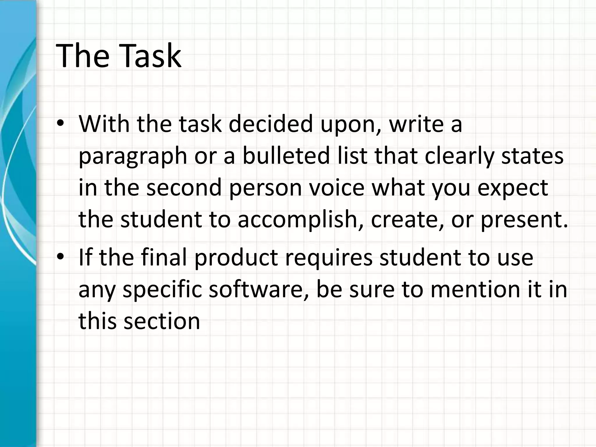 The Task
• With the task decided upon, write a
paragraph or a bulleted list that clearly states
in the second person voice what you expect
the student to accomplish, create, or present.
• If the final product requires student to use
any specific software, be sure to mention it in
this section
 