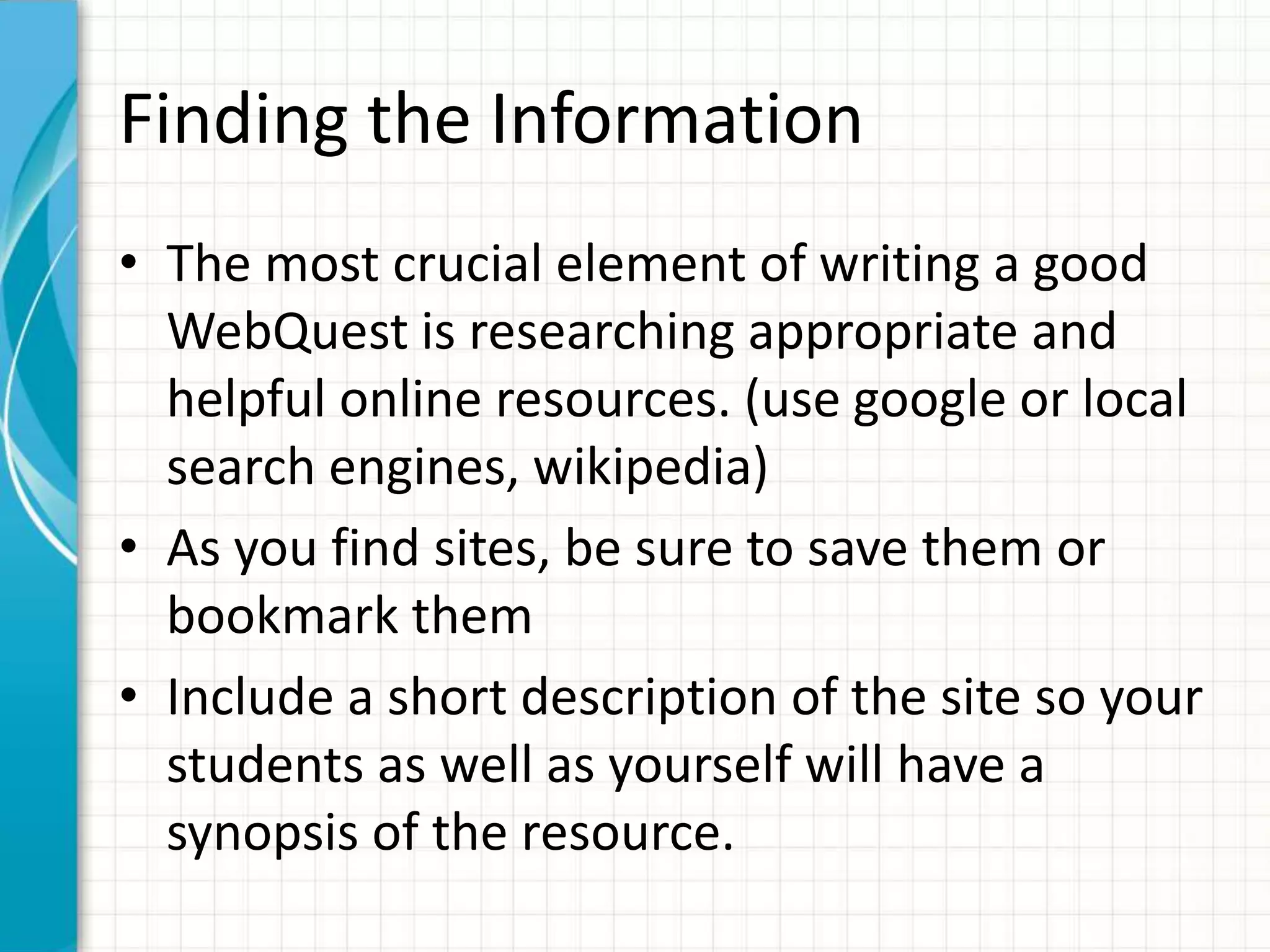 Finding the Information
• The most crucial element of writing a good
WebQuest is researching appropriate and
helpful online resources. (use google or local
search engines, wikipedia)
• As you find sites, be sure to save them or
bookmark them
• Include a short description of the site so your
students as well as yourself will have a
synopsis of the resource.
 
