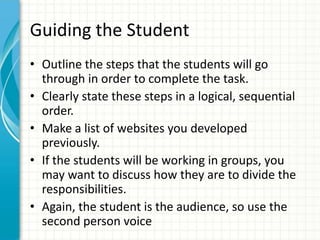 Guiding the Student
• Outline the steps that the students will go
through in order to complete the task.
• Clearly state these steps in a logical, sequential
order.
• Make a list of websites you developed
previously.
• If the students will be working in groups, you
may want to discuss how they are to divide the
responsibilities.
• Again, the student is the audience, so use the
second person voice
 