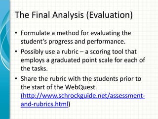 The Final Analysis (Evaluation)
• Formulate a method for evaluating the
student’s progress and performance.
• Possibly use a rubric – a scoring tool that
employs a graduated point scale for each of
the tasks.
• Share the rubric with the students prior to
the start of the WebQuest.
(http://www.schrockguide.net/assessment-
and-rubrics.html)
 