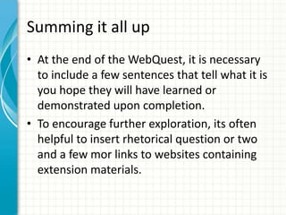Summing it all up
• At the end of the WebQuest, it is necessary
to include a few sentences that tell what it is
you hope they will have learned or
demonstrated upon completion.
• To encourage further exploration, its often
helpful to insert rhetorical question or two
and a few mor links to websites containing
extension materials.
 