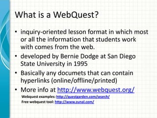 What is a WebQuest?
• inquiry-oriented lesson format in which most
or all the information that students work
with comes from the web.
• developed by Bernie Dodge at San Diego
State University in 1995
• Basically any documets that can contain
hyperlinks (online/offline/printed)
• More info at http://www.webquest.org/
Webquest examples: http://questgarden.com/search/
Free webquest tool: http://www.zunal.com/
 
