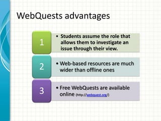 • Students assume the role that
allows them to investigate an
issue through their view.
1
• Web-based resources are much
wider than offline ones2
• Free WebQuests are available
online (http://webquest.org/)
3
WebQuests advantages
 