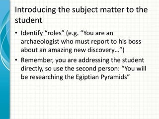 Introducing the subject matter to the
student
• Identify “roles” (e.g. “You are an
archaeologist who must report to his boss
about an amazing new discovery…”)
• Remember, you are addressing the student
directly, so use the second person: “You will
be researching the Egiptian Pyramids”
 