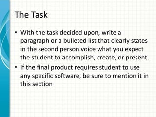 The Task
• With the task decided upon, write a
paragraph or a bulleted list that clearly states
in the second person voice what you expect
the student to accomplish, create, or present.
• If the final product requires student to use
any specific software, be sure to mention it in
this section
 