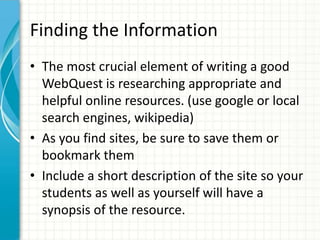 Finding the Information
• The most crucial element of writing a good
WebQuest is researching appropriate and
helpful online resources. (use google or local
search engines, wikipedia)
• As you find sites, be sure to save them or
bookmark them
• Include a short description of the site so your
students as well as yourself will have a
synopsis of the resource.
 