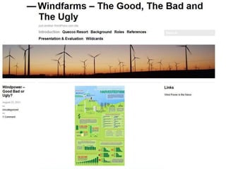 From 1.0 to 2.0
WINDPOWER: Good, Bad or Ugly?
Windfarms have been proposed as a green alternative energy
source. But how green are they really?
Quandong Shire Council has received an application for a
permit to construct an eco-resort within the shire. It is
important for the resort owners, Quecco, to use renewable
energy as much as possible.
Task: Advise the Council on:
1. decide on the form of windpower suitable for the Quecco
resort and
2. formulate a set of criteria for similar permit applications on
the future.
Roles: Windfarm investor, environmentalist, politician etc
Product: Presentation to Council (likely bias?)

                              annefox.eu
 