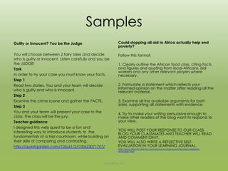 Samples
Guilty or Innocent? You be the Judge                              Could stopping all aid to Africa actually help end poverty?

                                                                  Follow this format:
You will choose between 2 fairy tales and decide who is guilty
or innocent. Listen carefully and you be the JUDGE!               1. Clearly outline the African food crisis, citing facts and
Task                                                              figures and quoting from local Africans, aid workers and any
In order to try your case you must know your facts.               other relevant players where necessary.
Step 1                                                            2. Formulate a statement which reflects your informed
Read two stories. You and your team will decide who is guilty     opinion on the matter after reading all the relevant material.
and who is innocent.
Step 2                                                            3. Examine all the available arguments for both sides,
                                                                  supporting all statements with evidence.
Examine the crime scene and gather the FACTS.
Step 3                                                            4. Try to make your writing persuasive enough to make other
You and your team will present your case to the class. The        readers of the blog want to respond to your view.
class will be the jury.
Teacher guidance                                                  YOU WILL POST YOUR RESPONSE TO OUR CLASS BLOG YOUR
                                                                  CLASSMATES AND TEACHER WILL READ AND COMMENT ON
I designed this web quest to be a fun and interesting way to      IT.
introduce students to the fundamentals of a trial                 YOU WILL ALSO WRITE A REFLECTIVE SELF-EVALUATION IN
courtroom, while building on their skills of comparing and        YOUR LEARNING JOURNAL.
                                                                  http://www.theconsultants-e.com/resources/webquests/repository/general-language.aspx
contrasting.
http://questgarden.com/105/61/2/100623071707/




                                                           annefox.eu
 